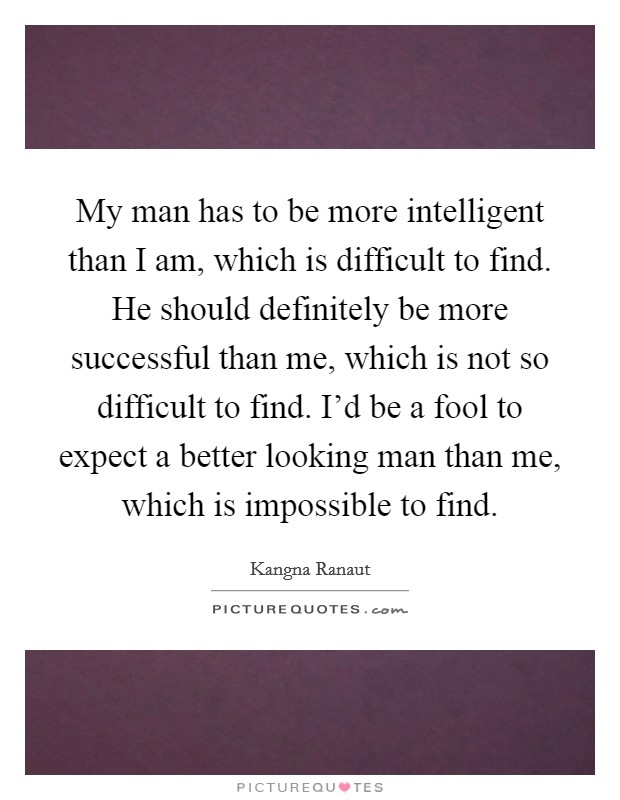 My man has to be more intelligent than I am, which is difficult to find. He should definitely be more successful than me, which is not so difficult to find. I'd be a fool to expect a better looking man than me, which is impossible to find. Picture Quote #1