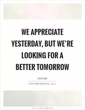 We appreciate yesterday, but we’re looking for a better tomorrow Picture Quote #1