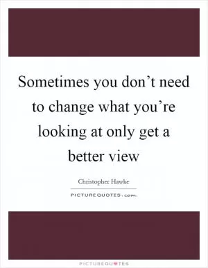 Sometimes you don’t need to change what you’re looking at only get a better view Picture Quote #1