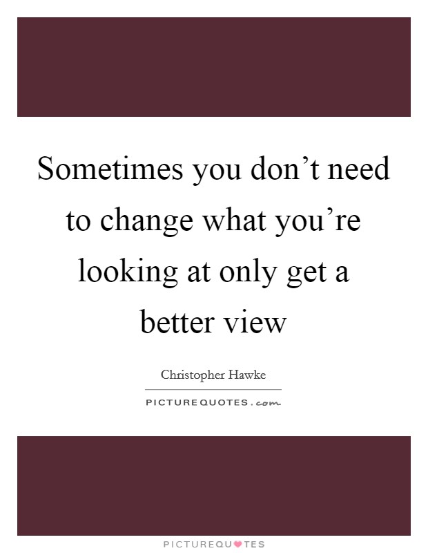 Sometimes you don't need to change what you're looking at only get a better view Picture Quote #1