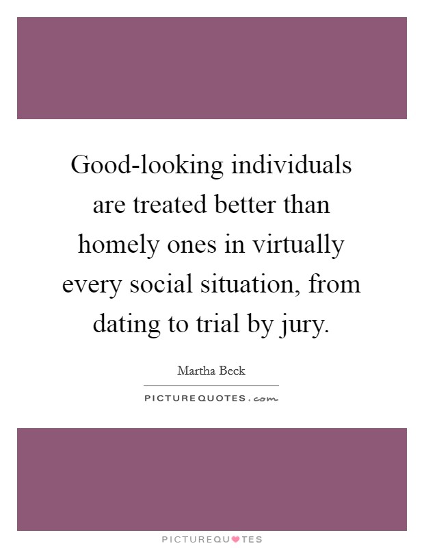 Good-looking individuals are treated better than homely ones in virtually every social situation, from dating to trial by jury. Picture Quote #1
