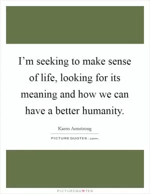I’m seeking to make sense of life, looking for its meaning and how we can have a better humanity Picture Quote #1