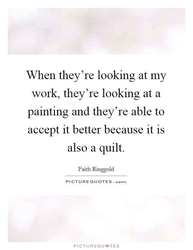 When they're looking at my work, they're looking at a painting and they're able to accept it better because it is also a quilt. Picture Quote #1