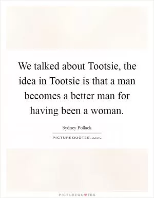 We talked about Tootsie, the idea in Tootsie is that a man becomes a better man for having been a woman Picture Quote #1