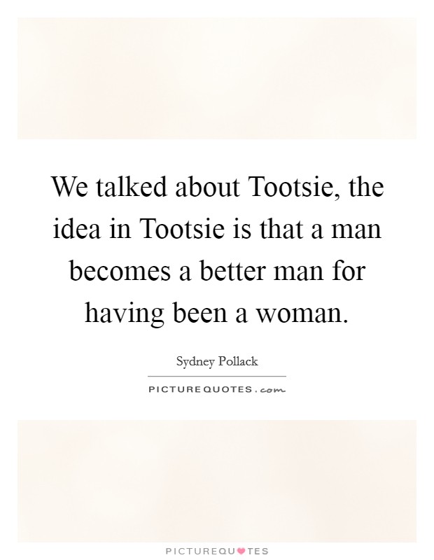 We talked about Tootsie, the idea in Tootsie is that a man becomes a better man for having been a woman. Picture Quote #1