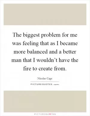 The biggest problem for me was feeling that as I became more balanced and a better man that I wouldn’t have the fire to create from Picture Quote #1
