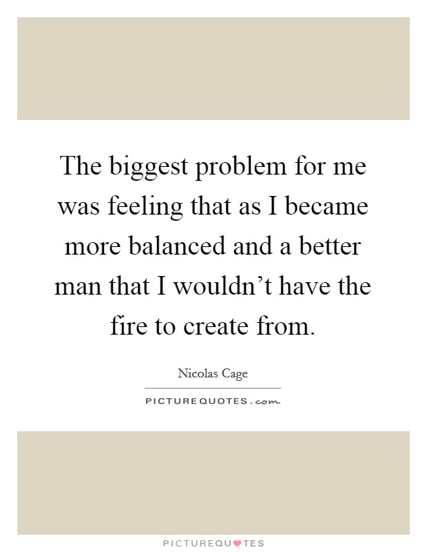 The biggest problem for me was feeling that as I became more balanced and a better man that I wouldn't have the fire to create from. Picture Quote #1