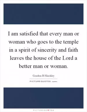 I am satisfied that every man or woman who goes to the temple in a spirit of sincerity and faith leaves the house of the Lord a better man or woman Picture Quote #1