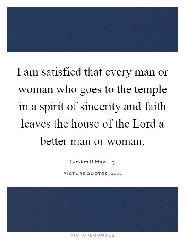 I am satisfied that every man or woman who goes to the temple in a spirit of sincerity and faith leaves the house of the Lord a better man or woman. Picture Quote #1