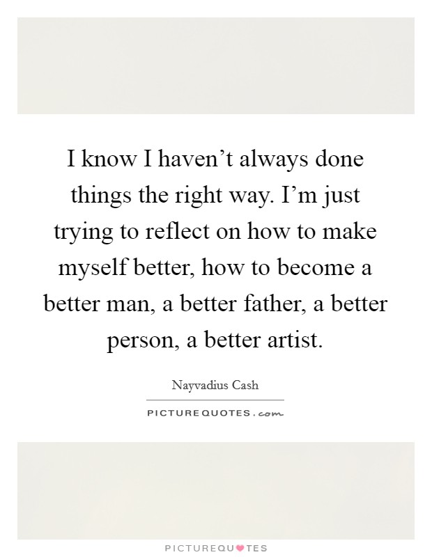 I know I haven't always done things the right way. I'm just trying to reflect on how to make myself better, how to become a better man, a better father, a better person, a better artist. Picture Quote #1