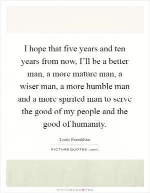 I hope that five years and ten years from now, I’ll be a better man, a more mature man, a wiser man, a more humble man and a more spirited man to serve the good of my people and the good of humanity Picture Quote #1