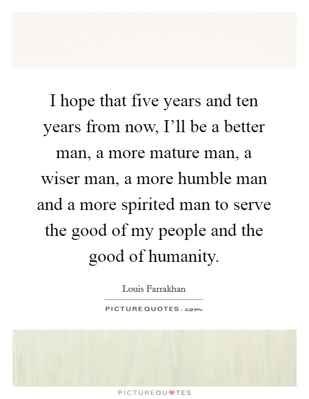 I hope that five years and ten years from now, I'll be a better man, a more mature man, a wiser man, a more humble man and a more spirited man to serve the good of my people and the good of humanity. Picture Quote #1