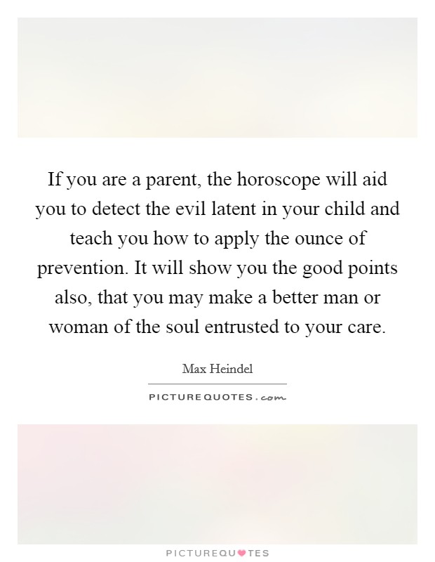 If you are a parent, the horoscope will aid you to detect the evil latent in your child and teach you how to apply the ounce of prevention. It will show you the good points also, that you may make a better man or woman of the soul entrusted to your care. Picture Quote #1