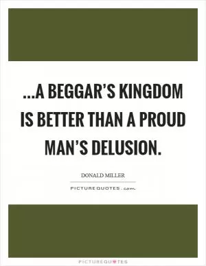 ...a beggar’s kingdom is better than a proud man’s delusion Picture Quote #1