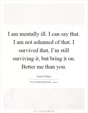 I am mentally ill. I can say that. I am not ashamed of that. I survived that, I’m still surviving it, but bring it on. Better me than you Picture Quote #1