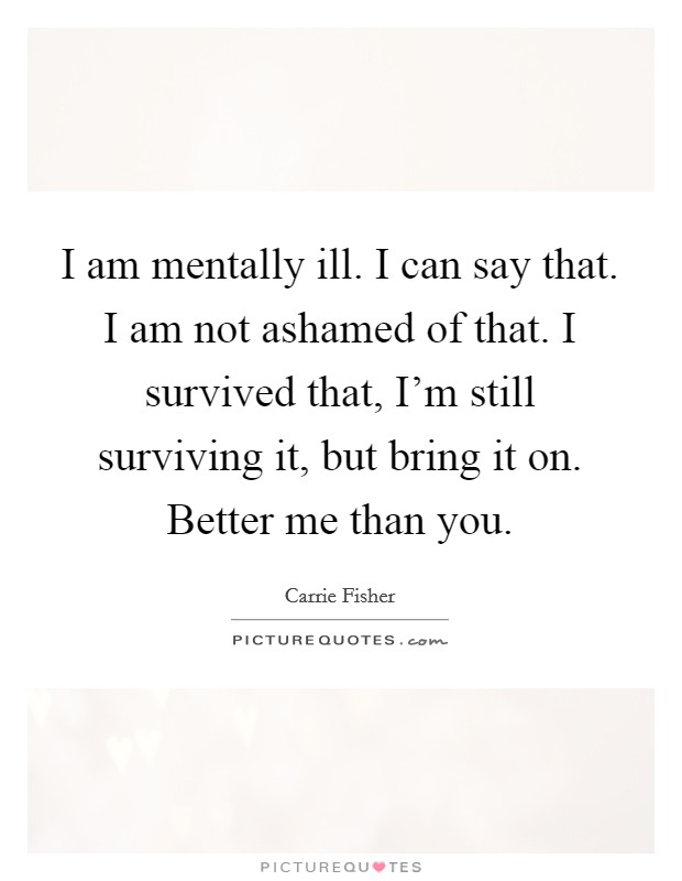 I am mentally ill. I can say that. I am not ashamed of that. I survived that, I'm still surviving it, but bring it on. Better me than you. Picture Quote #1