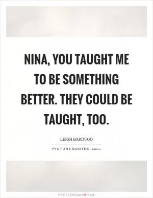 Nina, you taught me to be something better. They could be taught, too Picture Quote #1
