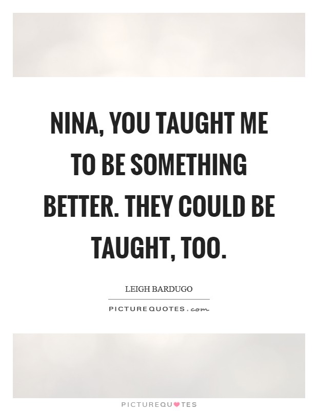 Nina, you taught me to be something better. They could be taught, too. Picture Quote #1