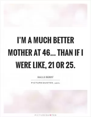 I’m a much better mother at 46... than if I were like, 21 or 25 Picture Quote #1