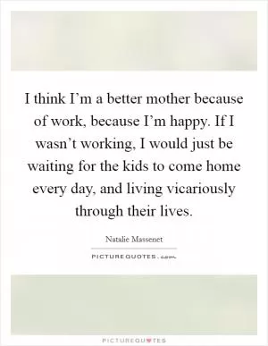 I think I’m a better mother because of work, because I’m happy. If I wasn’t working, I would just be waiting for the kids to come home every day, and living vicariously through their lives Picture Quote #1