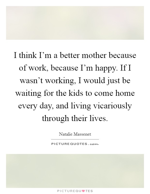 I think I'm a better mother because of work, because I'm happy. If I wasn't working, I would just be waiting for the kids to come home every day, and living vicariously through their lives. Picture Quote #1