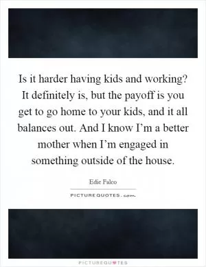 Is it harder having kids and working? It definitely is, but the payoff is you get to go home to your kids, and it all balances out. And I know I’m a better mother when I’m engaged in something outside of the house Picture Quote #1