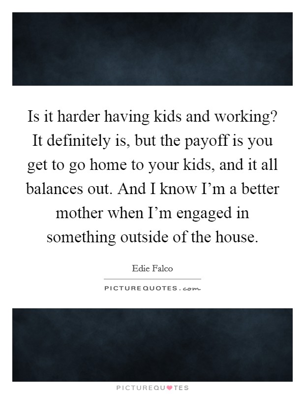 Is it harder having kids and working? It definitely is, but the payoff is you get to go home to your kids, and it all balances out. And I know I'm a better mother when I'm engaged in something outside of the house. Picture Quote #1