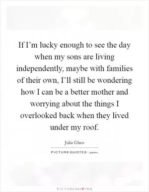 If I’m lucky enough to see the day when my sons are living independently, maybe with families of their own, I’ll still be wondering how I can be a better mother and worrying about the things I overlooked back when they lived under my roof Picture Quote #1