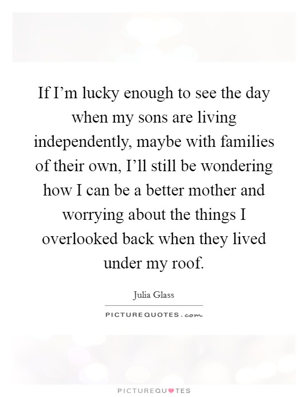 If I'm lucky enough to see the day when my sons are living independently, maybe with families of their own, I'll still be wondering how I can be a better mother and worrying about the things I overlooked back when they lived under my roof. Picture Quote #1