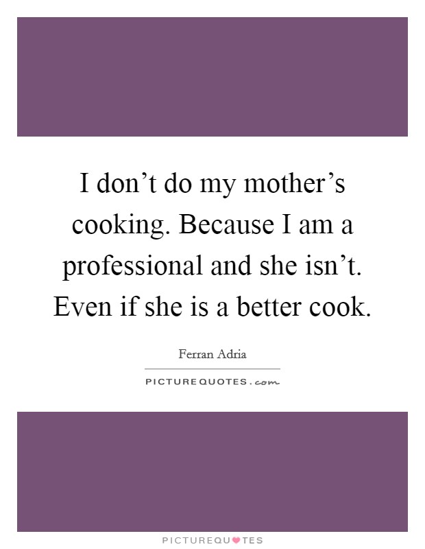 I don't do my mother's cooking. Because I am a professional and she isn't. Even if she is a better cook. Picture Quote #1