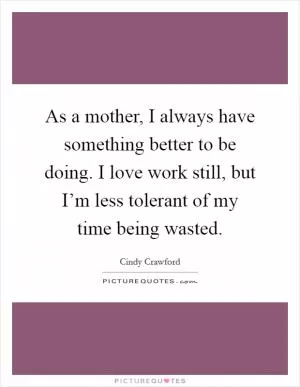 As a mother, I always have something better to be doing. I love work still, but I’m less tolerant of my time being wasted Picture Quote #1