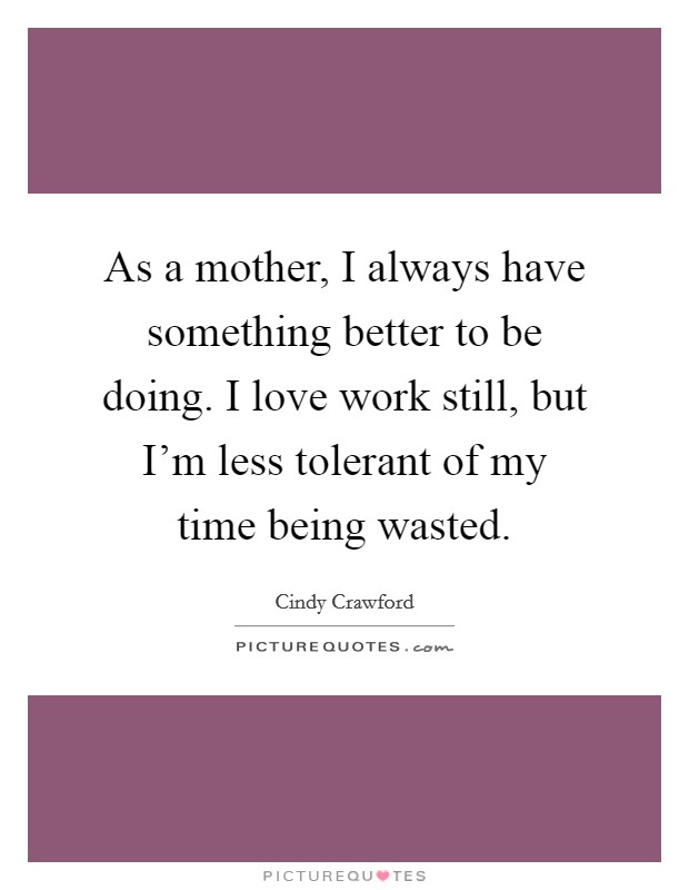 As a mother, I always have something better to be doing. I love work still, but I'm less tolerant of my time being wasted. Picture Quote #1
