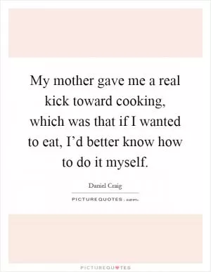 My mother gave me a real kick toward cooking, which was that if I wanted to eat, I’d better know how to do it myself Picture Quote #1