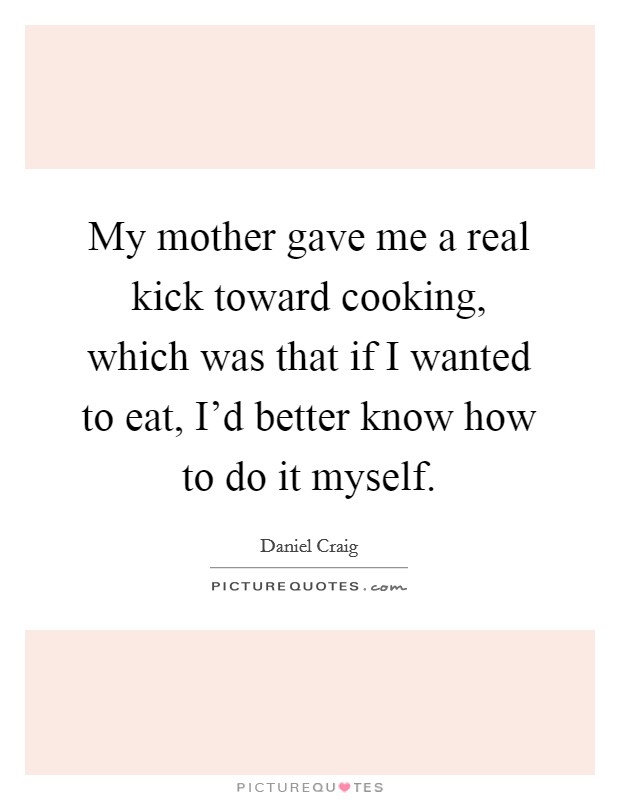 My mother gave me a real kick toward cooking, which was that if I wanted to eat, I'd better know how to do it myself. Picture Quote #1
