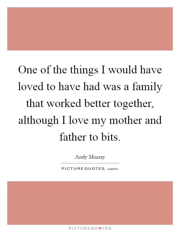 One of the things I would have loved to have had was a family that worked better together, although I love my mother and father to bits. Picture Quote #1