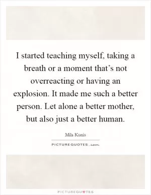 I started teaching myself, taking a breath or a moment that’s not overreacting or having an explosion. It made me such a better person. Let alone a better mother, but also just a better human Picture Quote #1