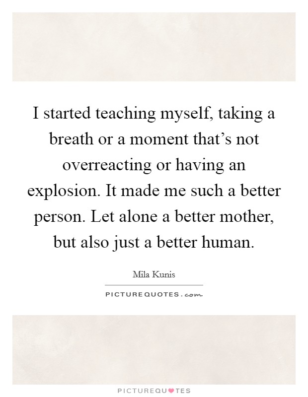 I started teaching myself, taking a breath or a moment that's not overreacting or having an explosion. It made me such a better person. Let alone a better mother, but also just a better human. Picture Quote #1