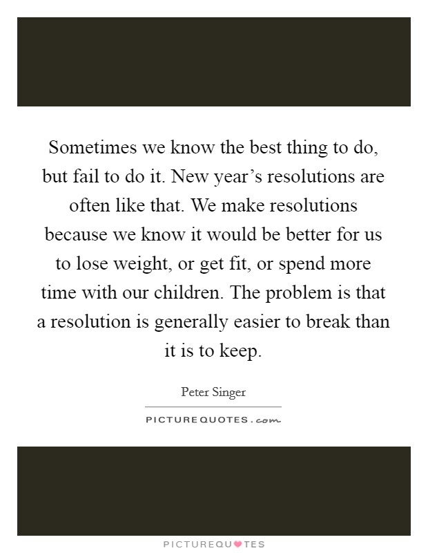 Sometimes we know the best thing to do, but fail to do it. New year's resolutions are often like that. We make resolutions because we know it would be better for us to lose weight, or get fit, or spend more time with our children. The problem is that a resolution is generally easier to break than it is to keep. Picture Quote #1