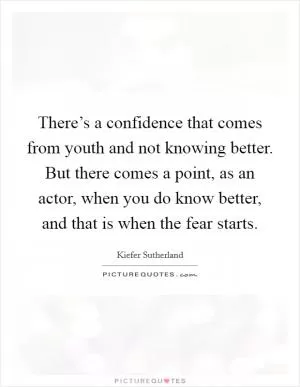 There’s a confidence that comes from youth and not knowing better. But there comes a point, as an actor, when you do know better, and that is when the fear starts Picture Quote #1