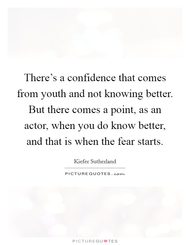 There's a confidence that comes from youth and not knowing better. But there comes a point, as an actor, when you do know better, and that is when the fear starts. Picture Quote #1