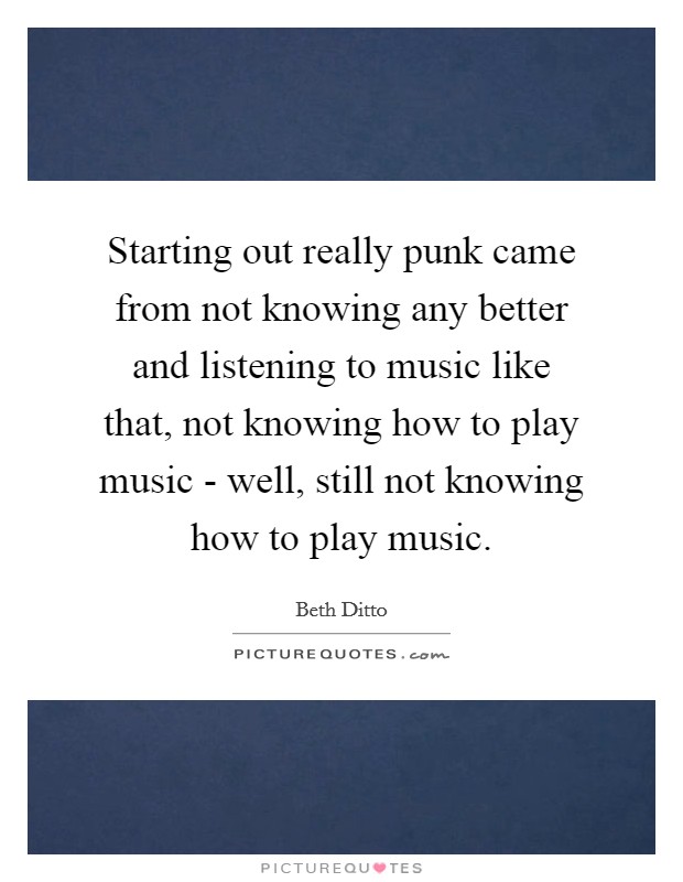 Starting out really punk came from not knowing any better and listening to music like that, not knowing how to play music - well, still not knowing how to play music. Picture Quote #1