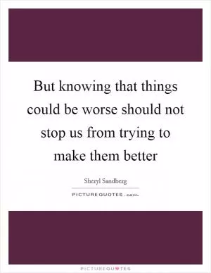 But knowing that things could be worse should not stop us from trying to make them better Picture Quote #1