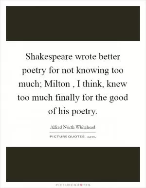 Shakespeare wrote better poetry for not knowing too much; Milton , I think, knew too much finally for the good of his poetry Picture Quote #1