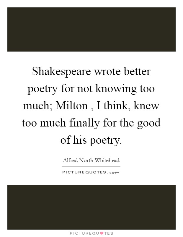 Shakespeare wrote better poetry for not knowing too much; Milton , I think, knew too much finally for the good of his poetry. Picture Quote #1