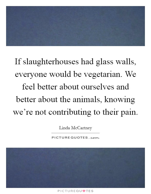 If slaughterhouses had glass walls, everyone would be vegetarian. We feel better about ourselves and better about the animals, knowing we're not contributing to their pain. Picture Quote #1