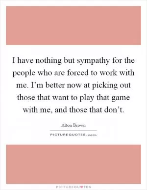 I have nothing but sympathy for the people who are forced to work with me. I’m better now at picking out those that want to play that game with me, and those that don’t Picture Quote #1