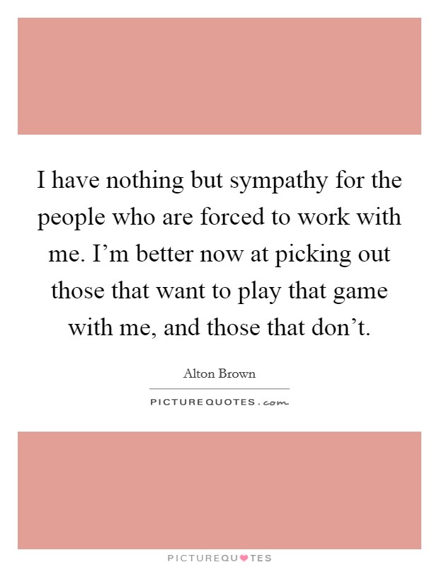 I have nothing but sympathy for the people who are forced to work with me. I'm better now at picking out those that want to play that game with me, and those that don't. Picture Quote #1