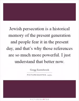 Jewish persecution is a historical memory of the present generation and people fear it in the present day, and that’s why those references are so much more powerful. I just understand that better now Picture Quote #1