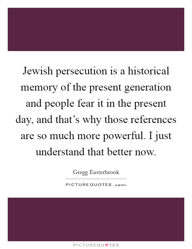 Jewish persecution is a historical memory of the present generation and people fear it in the present day, and that's why those references are so much more powerful. I just understand that better now. Picture Quote #1