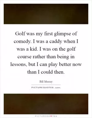 Golf was my first glimpse of comedy. I was a caddy when I was a kid. I was on the golf course rather than being in lessons, but I can play better now than I could then Picture Quote #1